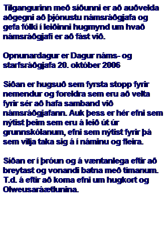 Text Box: Tilgangurinn me� s��unni er a� au�velda a�gegni a� �j�nustu n�msr��gjafa og gefa f�lki � lei�inni hugmynd um hva� n�msr��gjafi er a� f�st vi�.
&nbsp;
Opnunardagur er Dagur n�ms- og starfsr��gjafa 20. okt�ber 2006
&nbsp;
S��an er hugsu� sem fyrsta stopp fyrir nemendur og foreldra sem eru a� velta fyrir s�r a� hafa samband vi� n�msr��gjafann. Auk �ess er h�r efni sem n�tist �eim sem eru � lei� �t �r grunnsk�lanum, efni sem n�tist fyrir �� sem vilja taka sig � � n�minu og fleira. 
&nbsp;
S��an er � �r�un og � v�ntanlega eftir a� breytast og vonandi batna me� t�manum. T.d. � eftir a� koma efni um hugkort og Olweusar��tlunina.
&nbsp;
&nbsp;
&nbsp;
